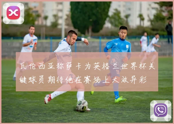 瓦伦西亚称萨卡为英格兰世界杯关键球员期待他在赛场上大放异彩