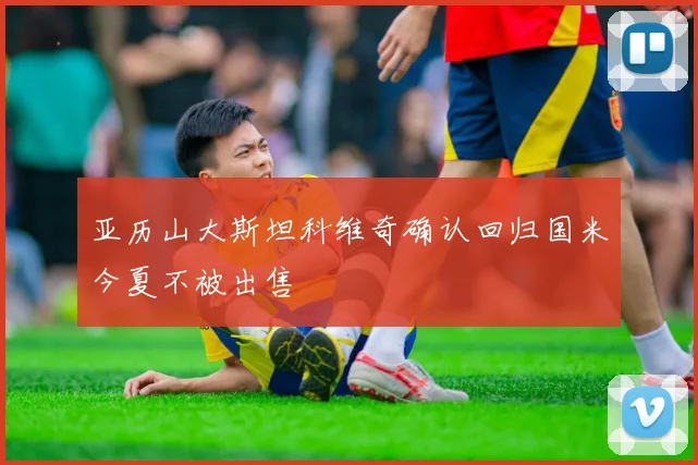 亚历山大斯坦科维奇确认回归国米今夏不被出售