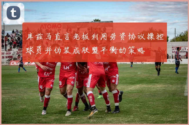 库兹马直言老板利用劳资协议操控球员并伪装成联盟平衡的策略