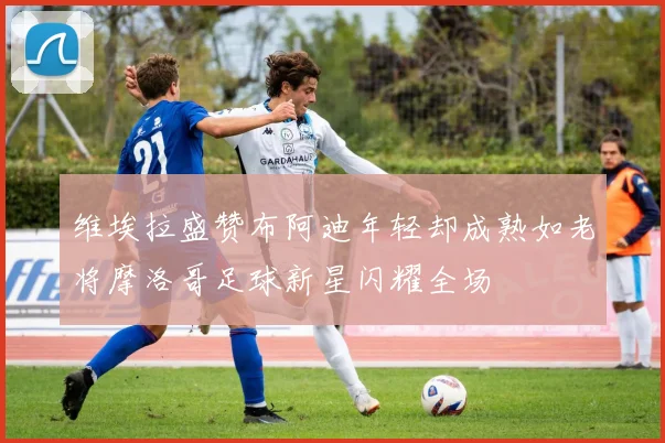 维埃拉盛赞布阿迪年轻却成熟如老将摩洛哥足球新星闪耀全场