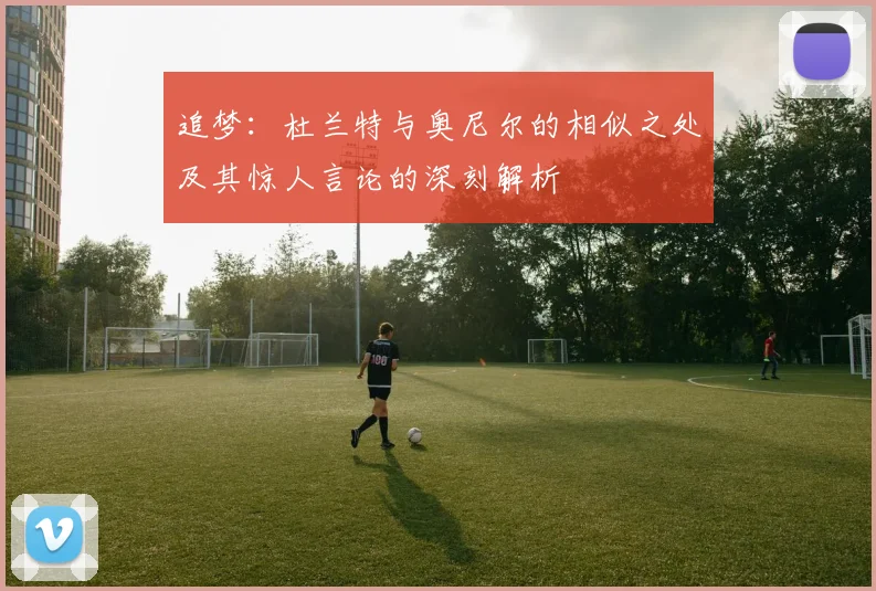 追梦：杜兰特与奥尼尔的相似之处及其惊人言论的深刻解析