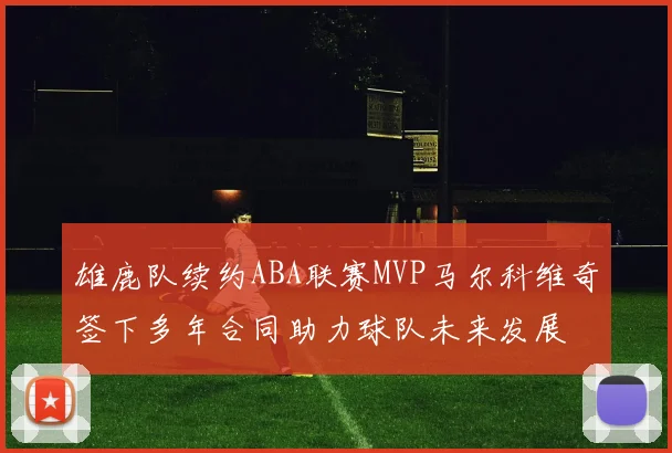 雄鹿队续约ABA联赛MVP马尔科维奇签下多年合同助力球队未来发展