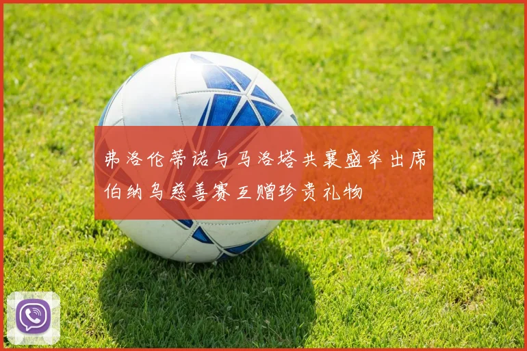 弗洛伦蒂诺与马洛塔共襄盛举出席伯纳乌慈善赛互赠珍贵礼物