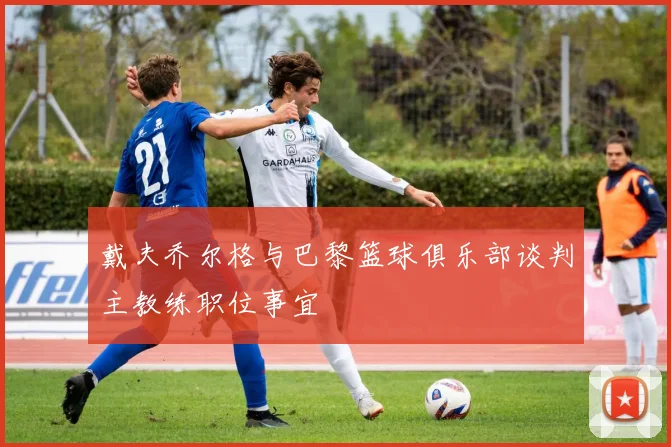 戴夫乔尔格与巴黎篮球俱乐部谈判主教练职位事宜