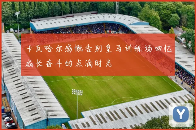 卡瓦哈尔感慨告别皇马训练场回忆成长奋斗的点滴时光