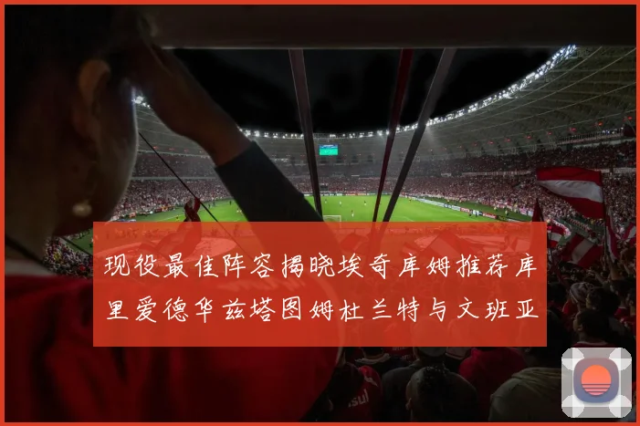 现役最佳阵容揭晓埃奇库姆推荐库里爱德华兹塔图姆杜兰特与文班亚马