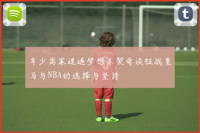 年少离家追逐梦想东契奇谈征战皇马与NBA的选择与坚持