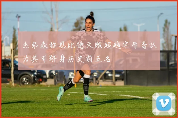 杰弗森称恩比德天赋超越字母哥认为其可跻身历史前五名