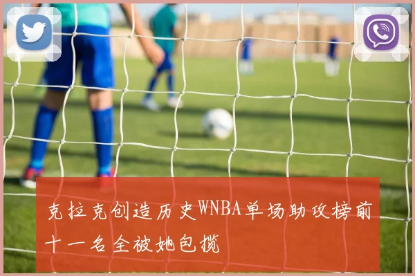 克拉克创造历史WNBA单场助攻榜前十一名全被她包揽