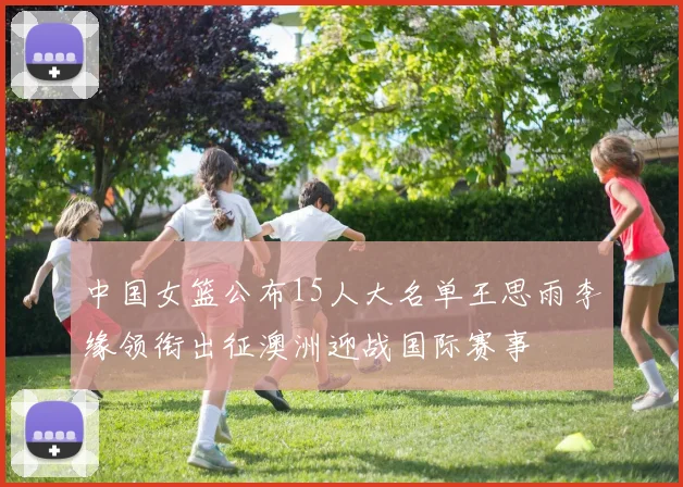 中国女篮公布15人大名单王思雨李缘领衔出征澳洲迎战国际赛事